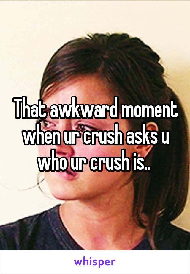 That awkward moment when ur crush asks u who ur crush is.. 