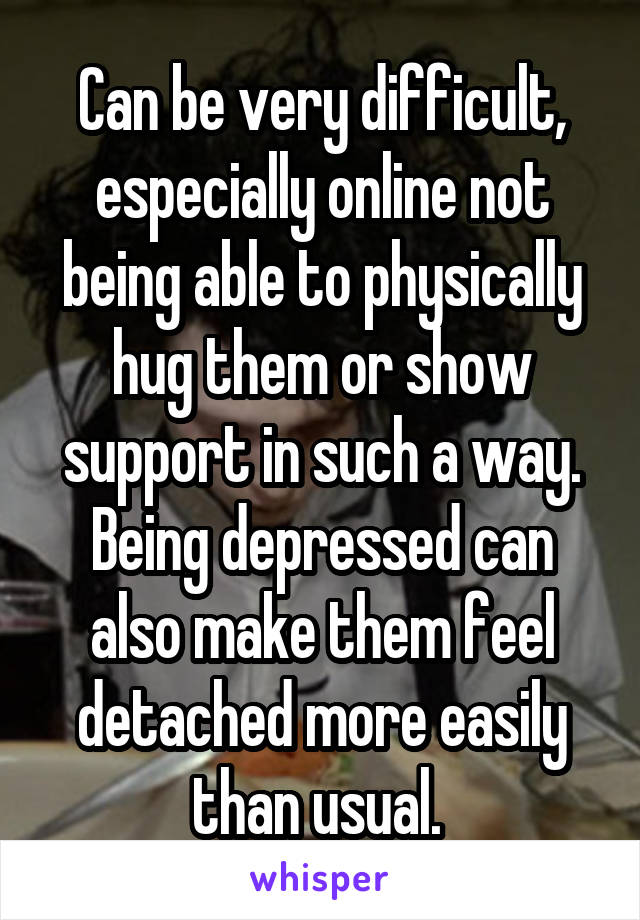 Can be very difficult, especially online not being able to physically hug them or show support in such a way. Being depressed can also make them feel detached more easily than usual. 