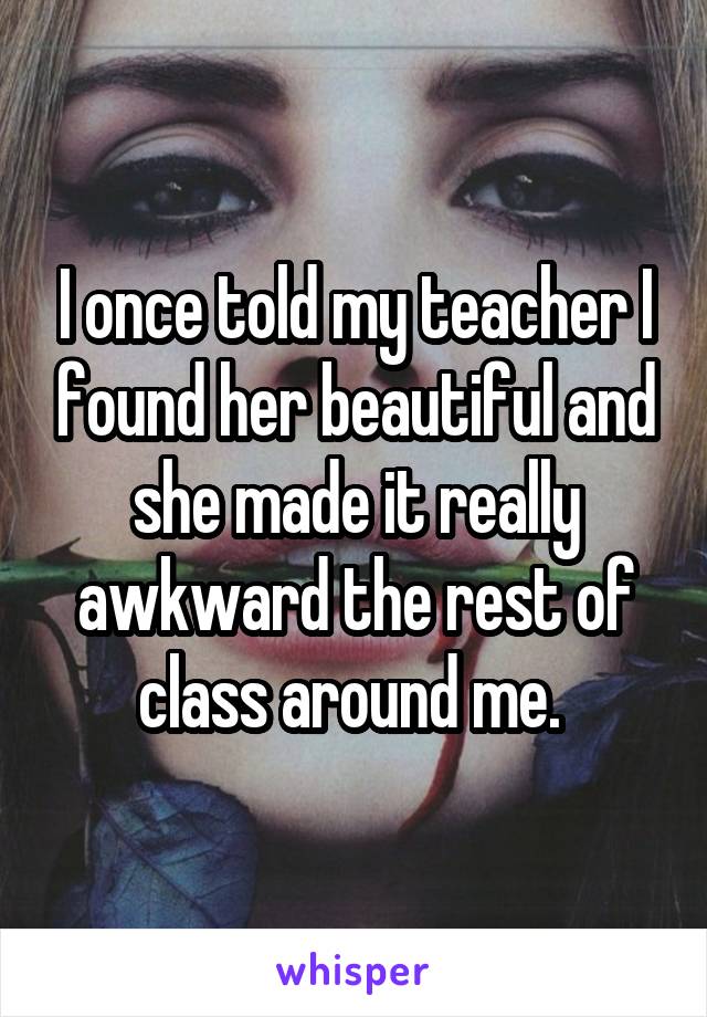 I once told my teacher I found her beautiful and she made it really awkward the rest of class around me. 