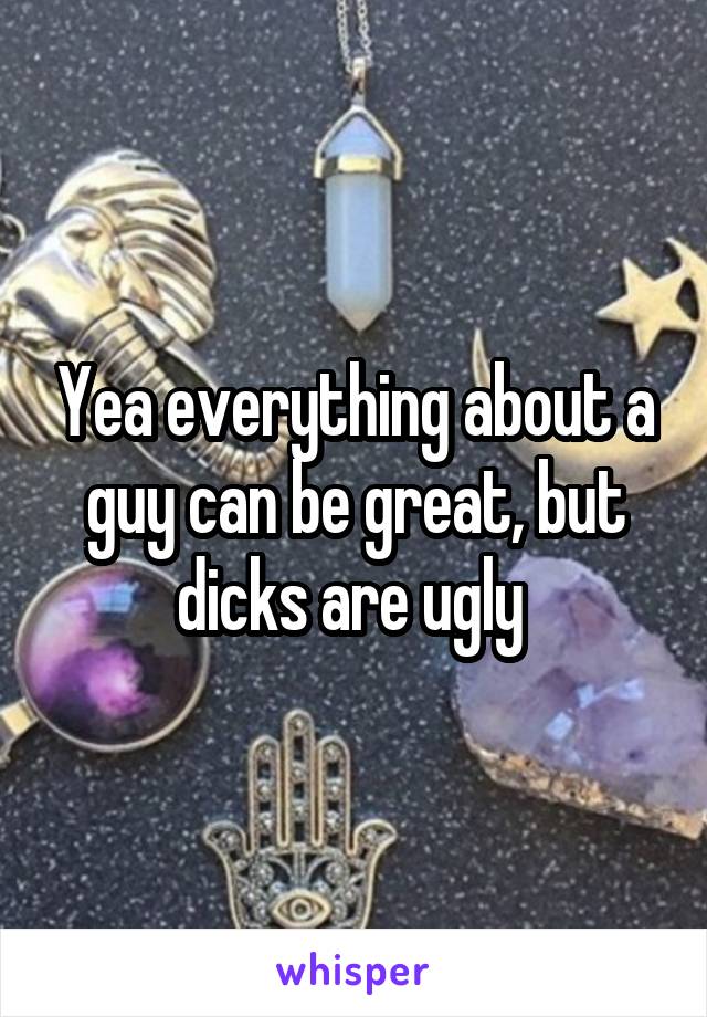 Yea everything about a guy can be great, but dicks are ugly 