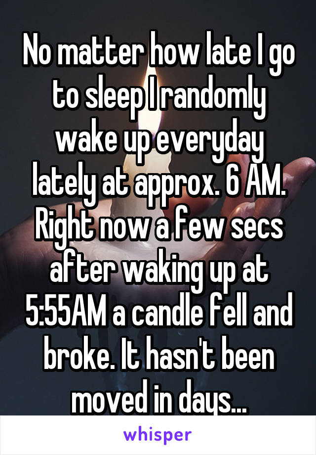 No matter how late I go to sleep I randomly wake up everyday lately at approx. 6 AM. Right now a few secs after waking up at 5:55AM a candle fell and broke. It hasn't been moved in days...