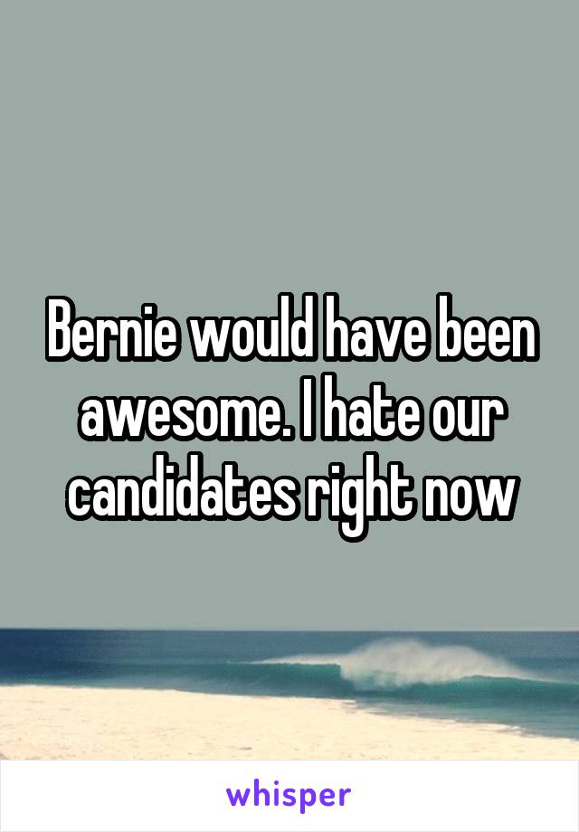 Bernie would have been awesome. I hate our candidates right now
