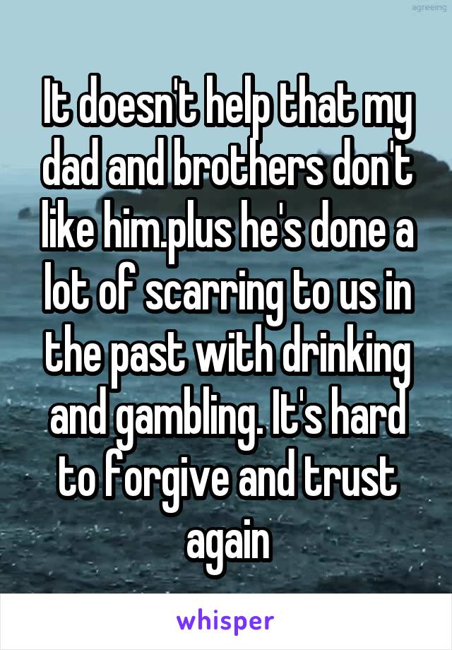 It doesn't help that my dad and brothers don't like him.plus he's done a lot of scarring to us in the past with drinking and gambling. It's hard to forgive and trust again
