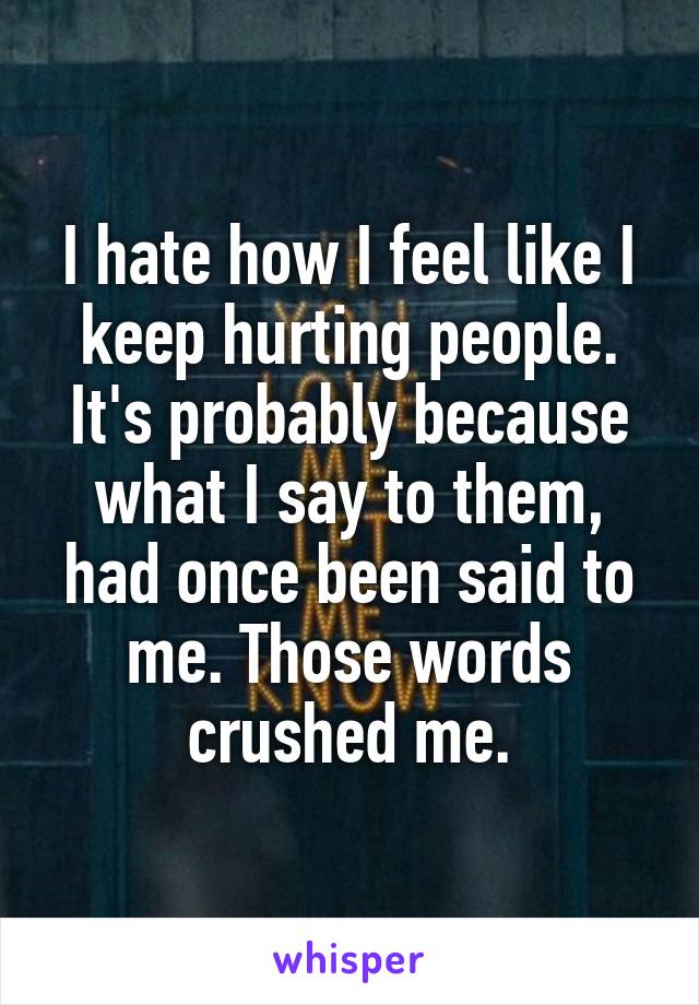 I hate how I feel like I keep hurting people. It's probably because what I say to them, had once been said to me. Those words crushed me.
