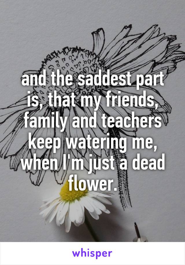 and the saddest part is, that my friends, family and teachers keep watering me, when I'm just a dead flower.