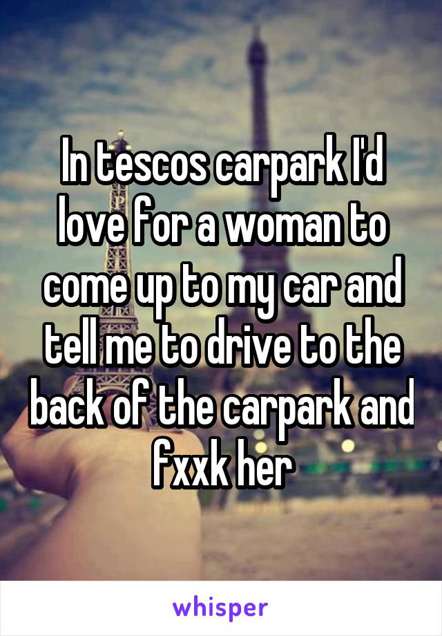 In tescos carpark I'd love for a woman to come up to my car and tell me to drive to the back of the carpark and fxxk her