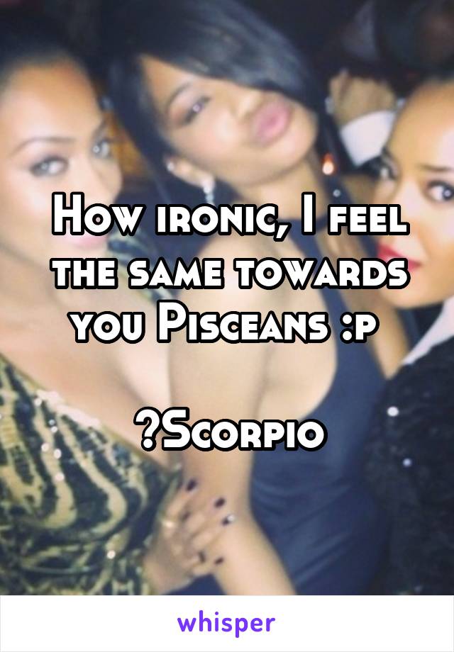 How ironic, I feel the same towards you Pisceans :p 

~Scorpio