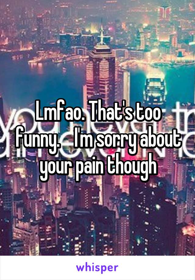 Lmfao. That's too funny.    I'm sorry about your pain though