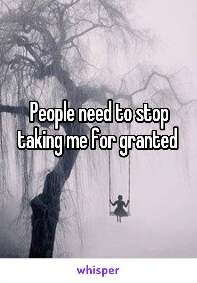 People need to stop taking me for granted 

