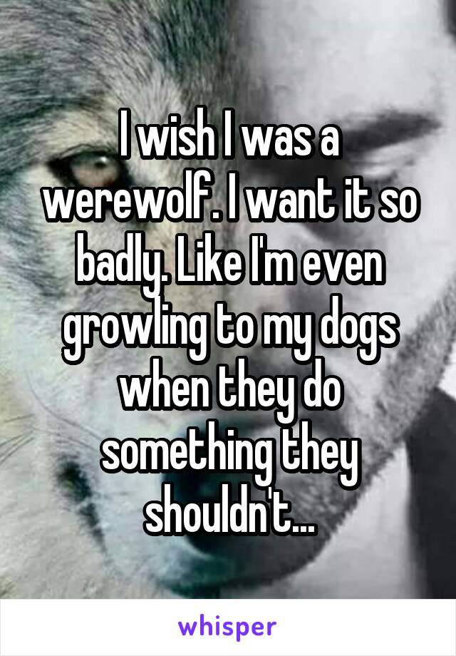 I wish I was a werewolf. I want it so badly. Like I'm even growling to my dogs when they do something they shouldn't...