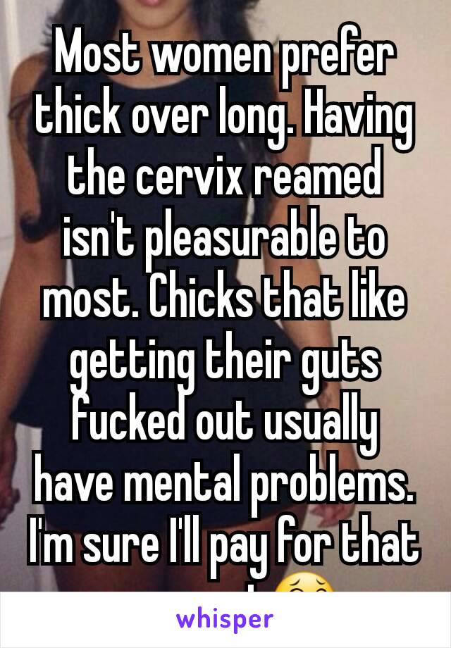 Most women prefer thick over long. Having the cervix reamed isn't pleasurable to most. Chicks that like getting their guts fucked out usually have mental problems. I'm sure I'll pay for that comment😂