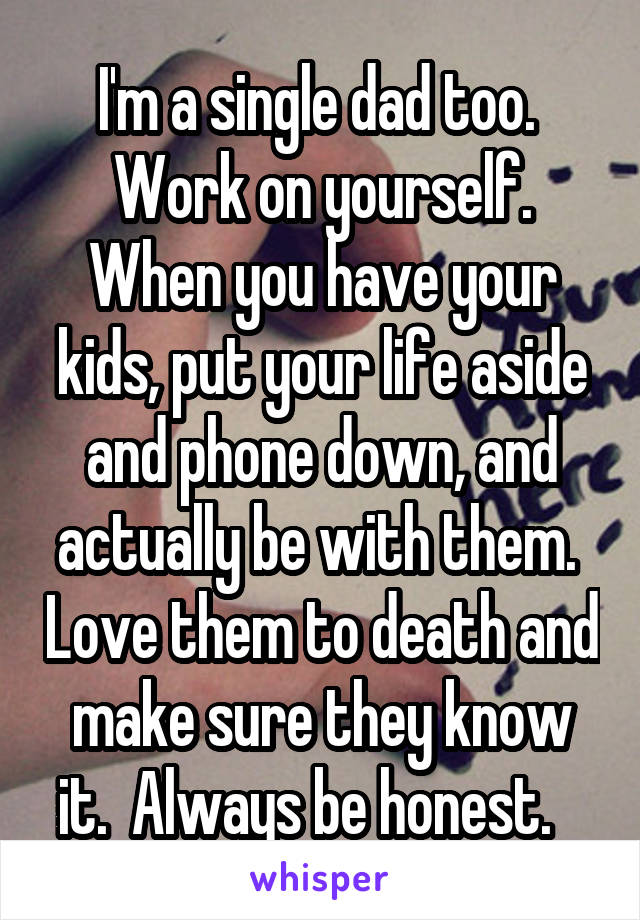 I'm a single dad too.  Work on yourself. When you have your kids, put your life aside and phone down, and actually be with them.  Love them to death and make sure they know it.  Always be honest.   