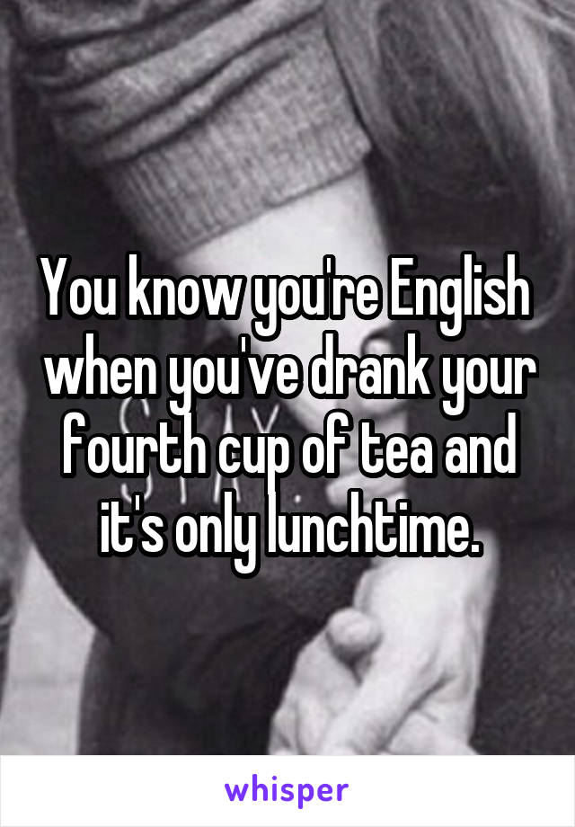 You know you're English  when you've drank your fourth cup of tea and it's only lunchtime.