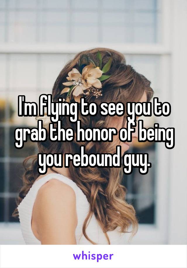 I'm flying to see you to grab the honor of being you rebound guy.