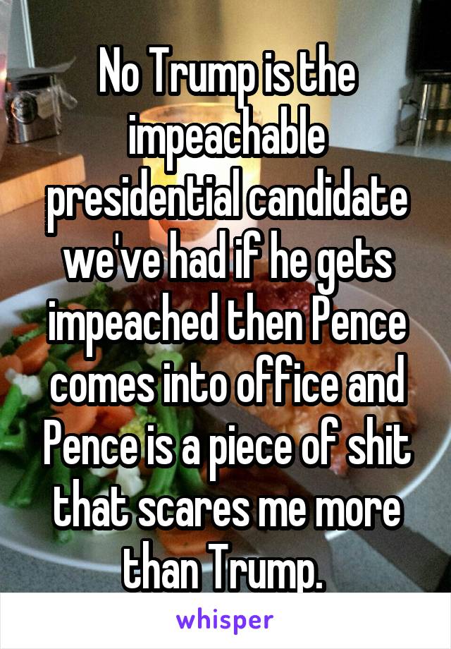 No Trump is the impeachable presidential candidate we've had if he gets impeached then Pence comes into office and Pence is a piece of shit that scares me more than Trump. 
