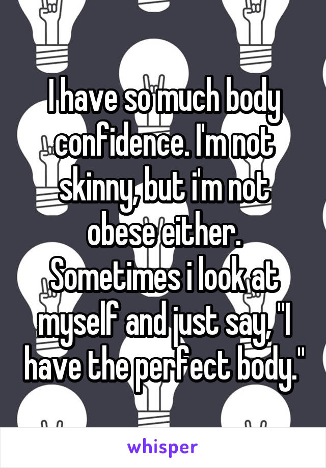 I have so much body confidence. I'm not skinny, but i'm not obese either. Sometimes i look at myself and just say, "I have the perfect body."