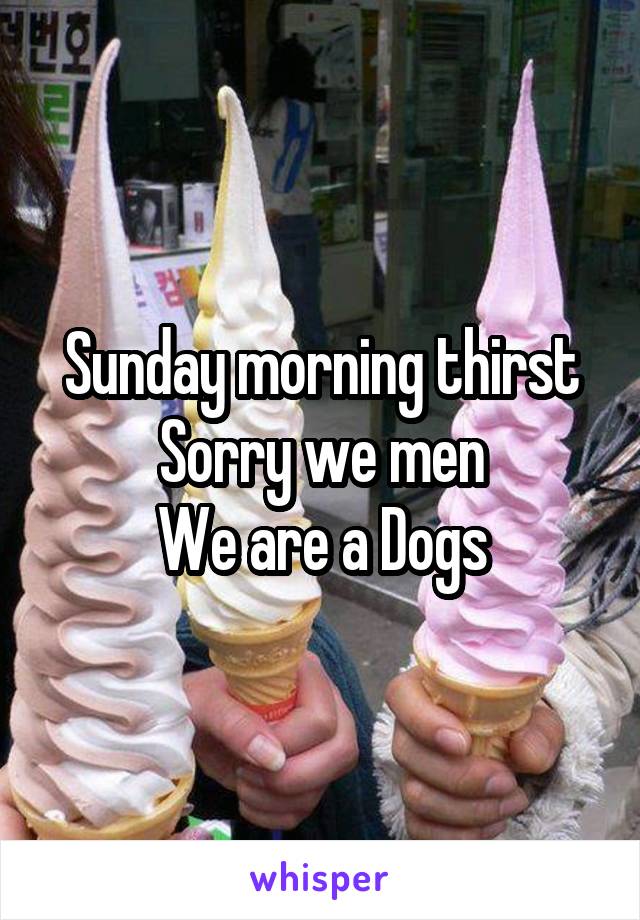 Sunday morning thirst
Sorry we men
We are a Dogs