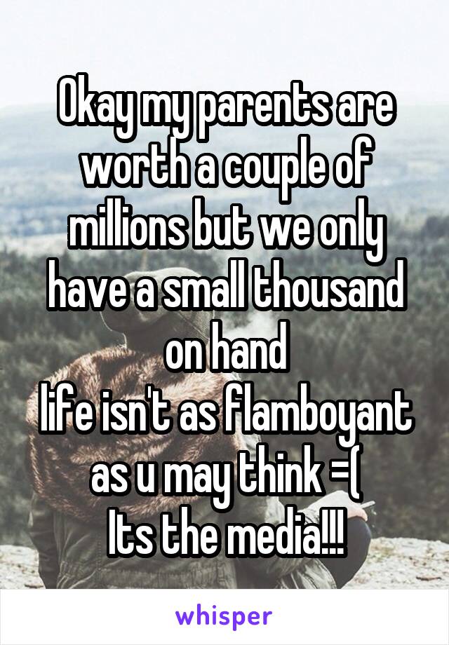 Okay my parents are worth a couple of millions but we only have a small thousand on hand
life isn't as flamboyant as u may think =(
Its the media!!!