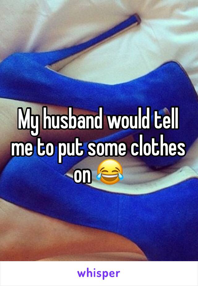 My husband would tell me to put some clothes on 😂