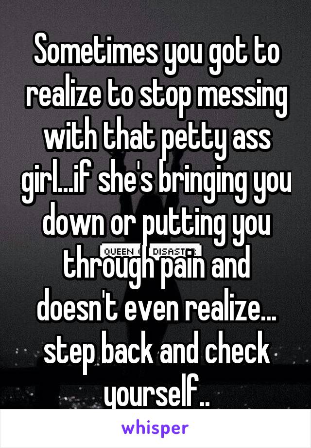 Sometimes you got to realize to stop messing with that petty ass girl...if she's bringing you down or putting you through pain and doesn't even realize... step back and check yourself..