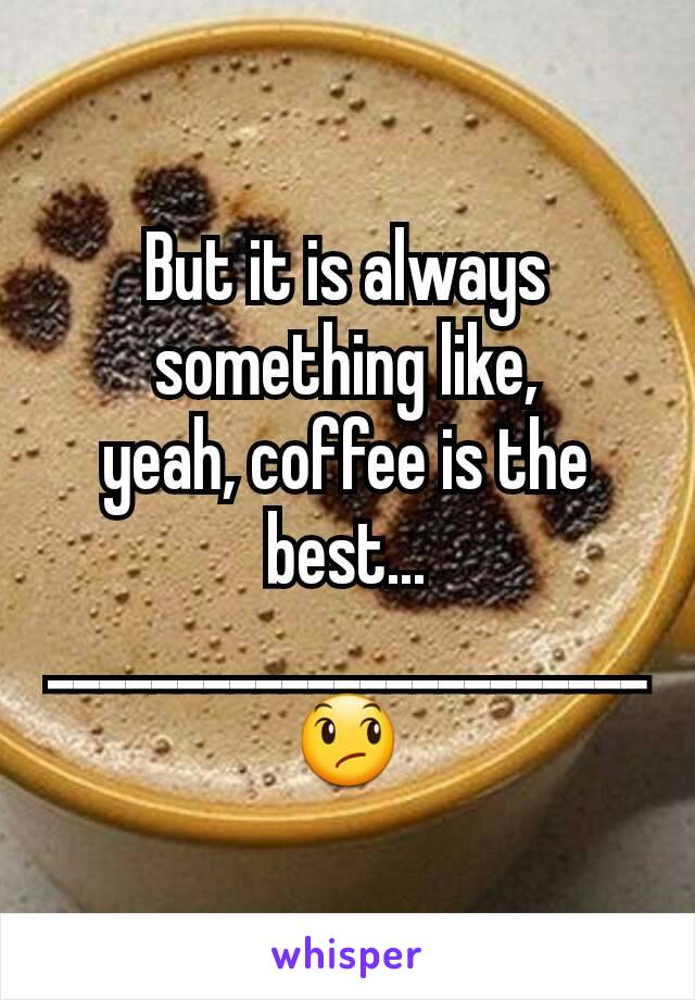 But it is always something like,
yeah, coffee is the best...
_______________________😞