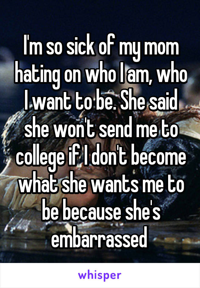 I'm so sick of my mom hating on who I am, who I want to be. She said she won't send me to college if I don't become what she wants me to be because she's embarrassed 