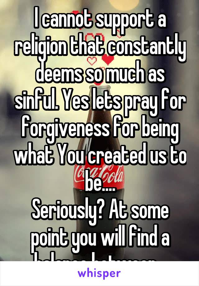 I cannot support a religion that constantly deems so much as sinful. Yes lets pray for forgiveness for being what You created us to be....
Seriously? At some point you will find a balance between...