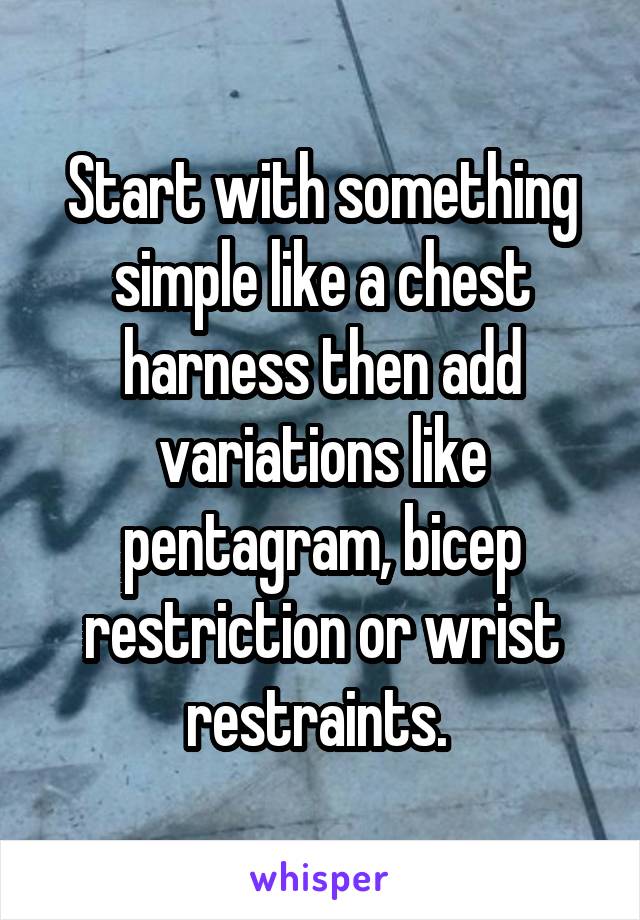 Start with something simple like a chest harness then add variations like pentagram, bicep restriction or wrist restraints. 
