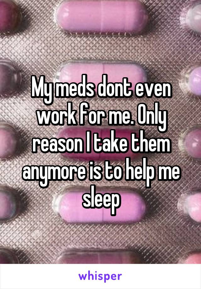 My meds dont even work for me. Only reason I take them anymore is to help me sleep