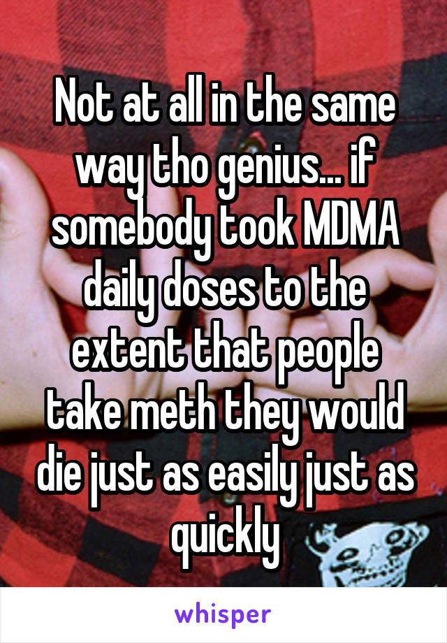 Not at all in the same way tho genius... if somebody took MDMA daily doses to the extent that people take meth they would die just as easily just as quickly