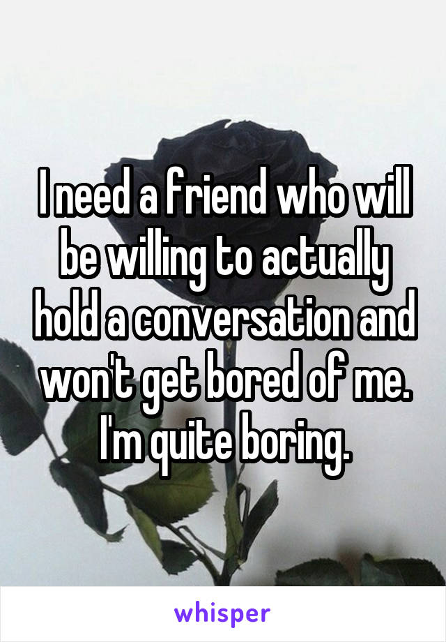 I need a friend who will be willing to actually hold a conversation and won't get bored of me. I'm quite boring.