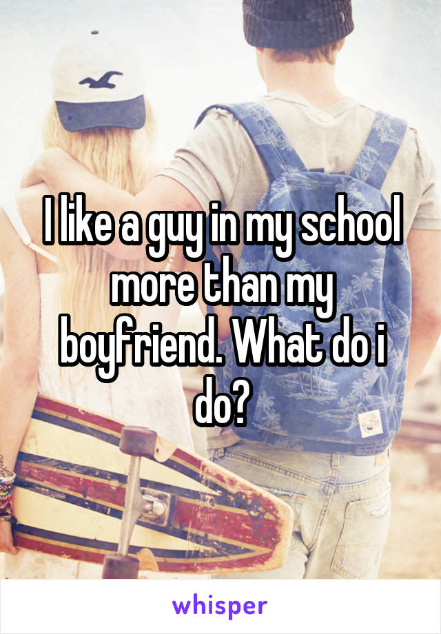 I like a guy in my school more than my boyfriend. What do i do?
