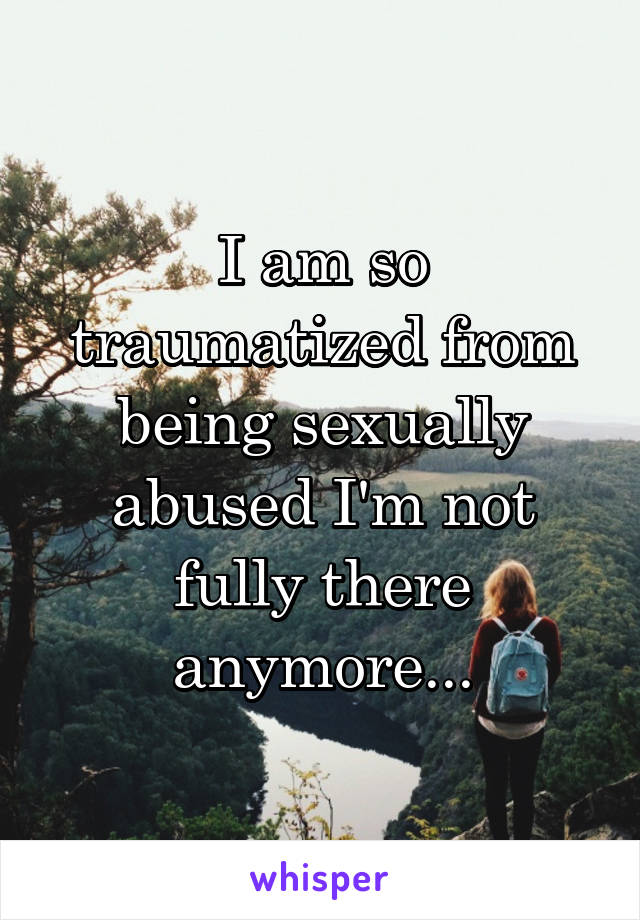 I am so traumatized from being sexually abused I'm not fully there anymore...