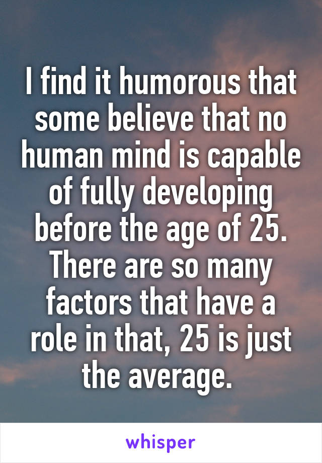 I find it humorous that some believe that no human mind is capable of fully developing before the age of 25. There are so many factors that have a role in that, 25 is just the average. 