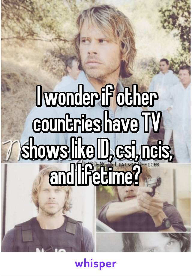 I wonder if other countries have TV shows like ID, csi, ncis, and lifetime? 