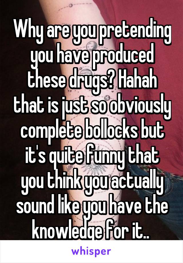 Why are you pretending you have produced these drugs? Hahah that is just so obviously complete bollocks but it's quite funny that you think you actually sound like you have the knowledge for it.. 