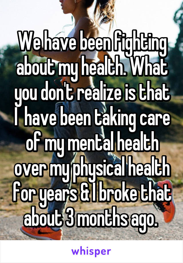 We have been fighting about my health. What you don't realize is that I  have been taking care of my mental health over my physical health for years & I broke that about 3 months ago. 