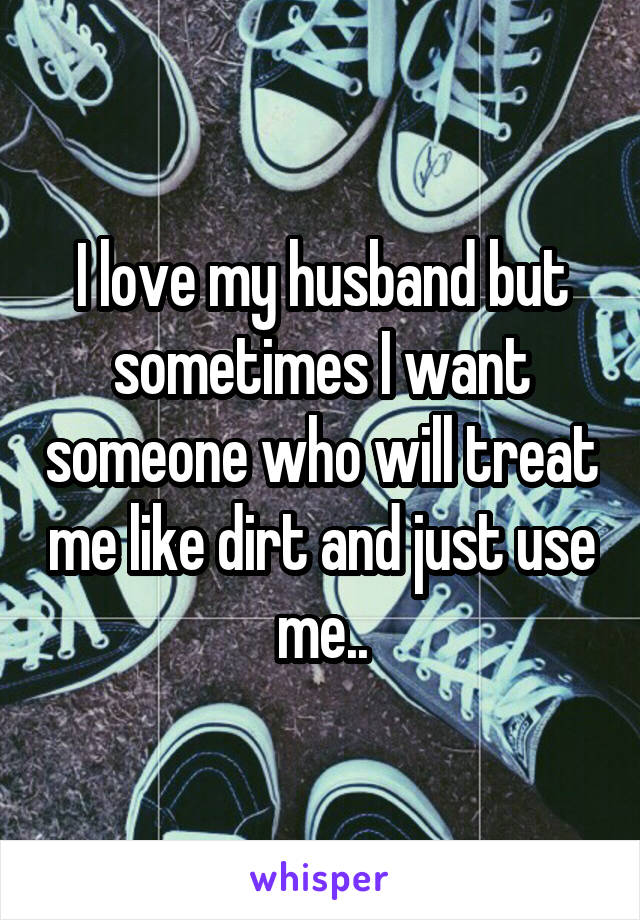 I love my husband but sometimes I want someone who will treat me like dirt and just use me..