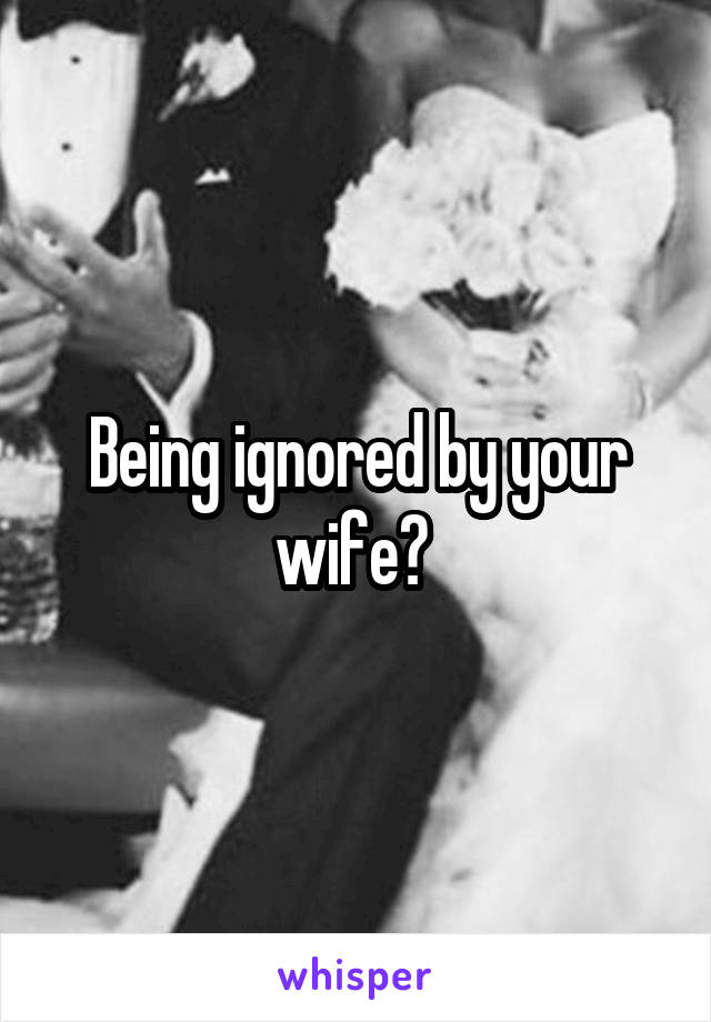 Being ignored by your wife? 