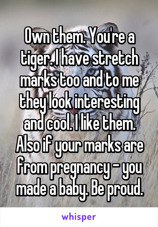 Own them. You're a tiger. I have stretch marks too and to me they look interesting and cool. I like them. Also if your marks are from pregnancy - you made a baby. Be proud.