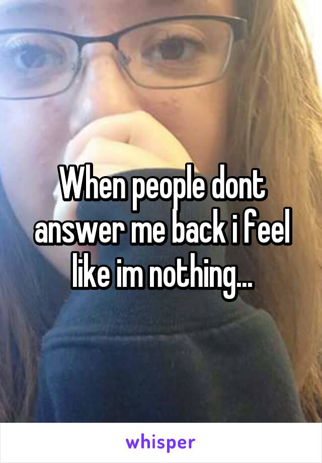 When people dont answer me back i feel like im nothing...