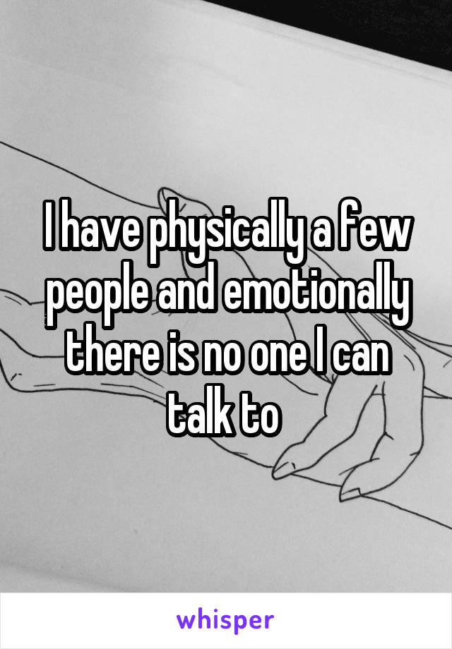 I have physically a few people and emotionally there is no one I can talk to 