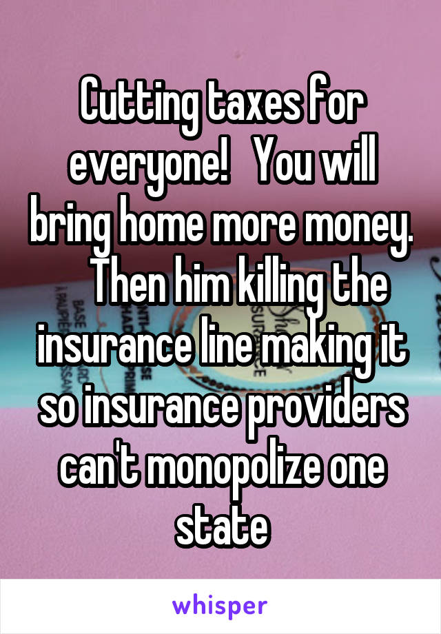 Cutting taxes for everyone!   You will bring home more money.     Then him killing the insurance line making it so insurance providers can't monopolize one state