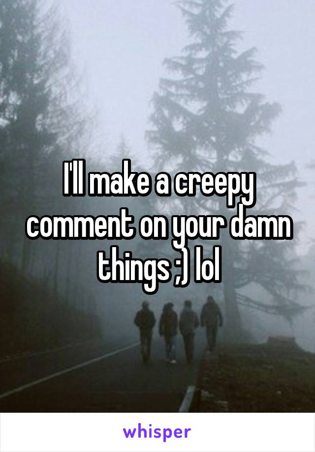 I'll make a creepy comment on your damn things ;) lol