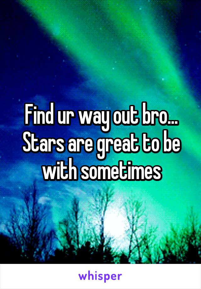 Find ur way out bro... Stars are great to be with sometimes
