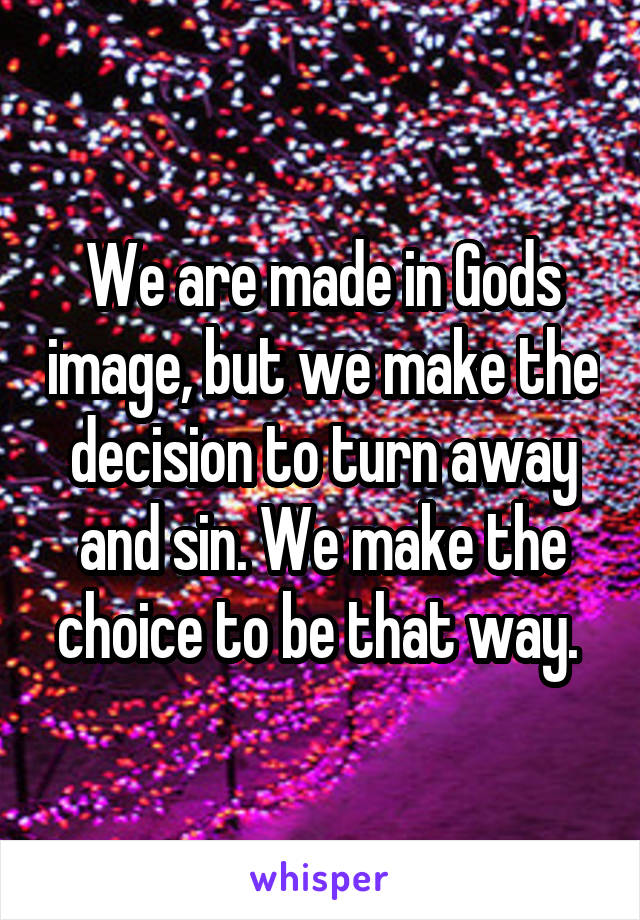 We are made in Gods image, but we make the decision to turn away and sin. We make the choice to be that way. 