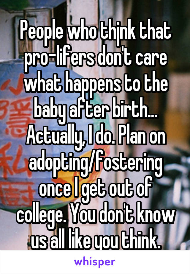People who thjnk that pro-lifers don't care what happens to the baby after birth... Actually, I do. Plan on adopting/fostering once I get out of college. You don't know us all like you think.