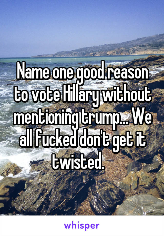 Name one good reason to vote Hillary without mentioning trump... We all fucked don't get it twisted.   