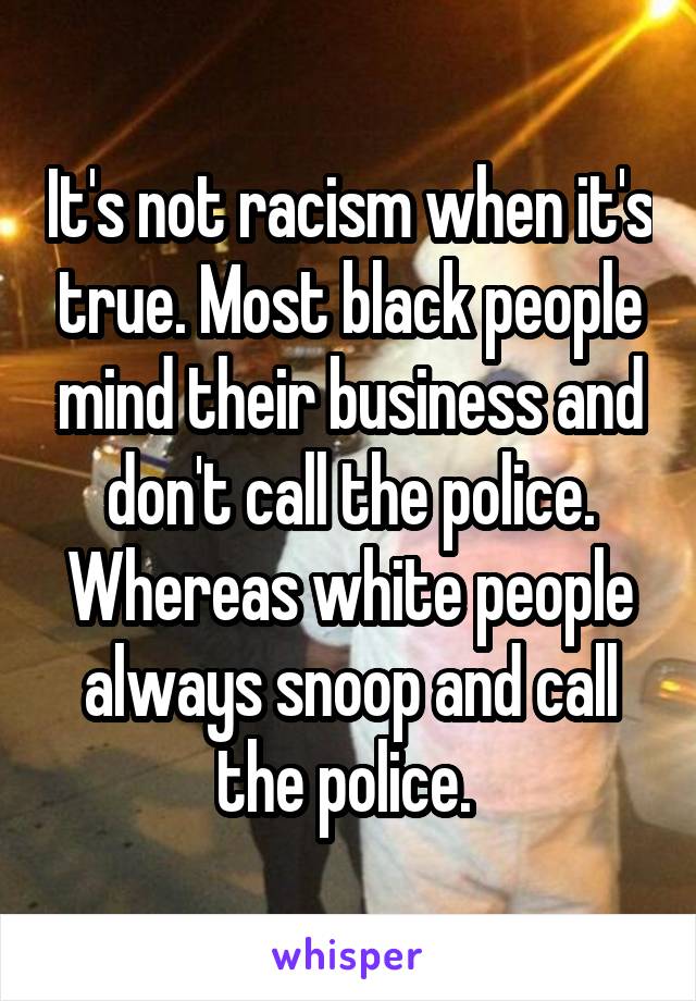 It's not racism when it's true. Most black people mind their business and don't call the police. Whereas white people always snoop and call the police. 