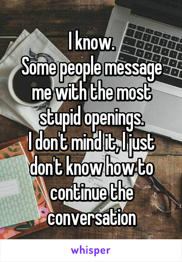 I know.
Some people message me with the most stupid openings.
I don't mind it, I just don't know how to continue the conversation